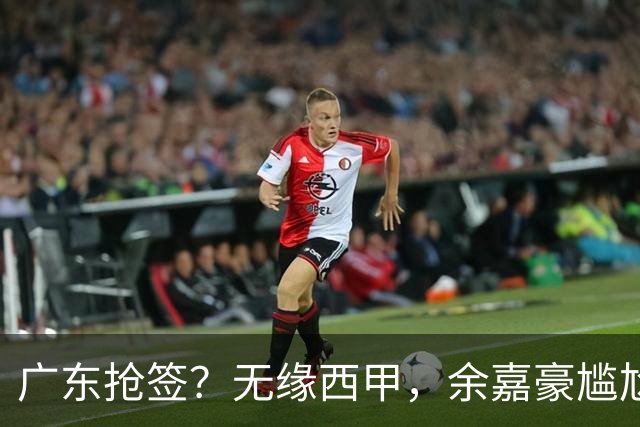 广东抢签？无缘西甲，余嘉豪尴尬，下家3选1，朱芳雨官宣表态